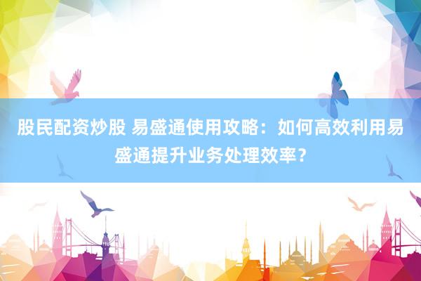 股民配资炒股 易盛通使用攻略：如何高效利用易盛通提升业务处理效率？