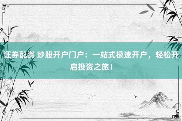证券配资 炒股开户门户：一站式极速开户，轻松开启投资之旅！