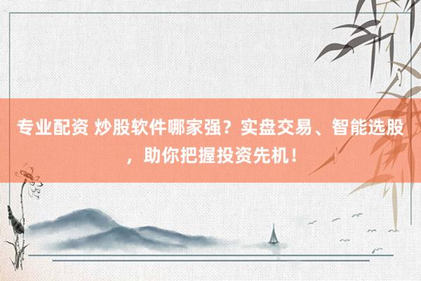 专业配资 炒股软件哪家强？实盘交易、智能选股，助你把握投资先机！