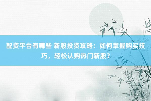 配资平台有哪些 新股投资攻略：如何掌握购买技巧，轻松认购热门新股？