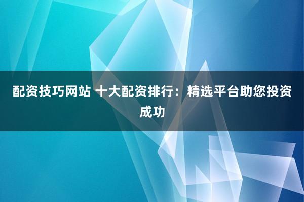 配资技巧网站 十大配资排行：精选平台助您投资成功