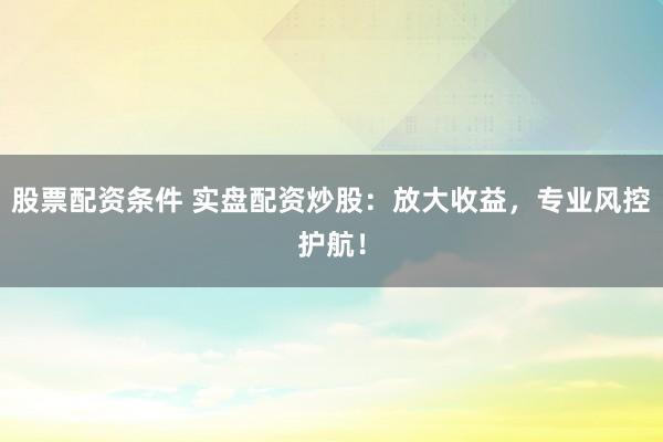 股票配资条件 实盘配资炒股：放大收益，专业风控护航！