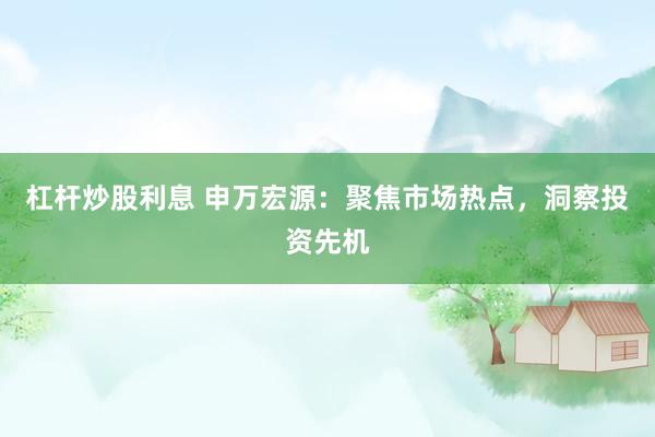 杠杆炒股利息 申万宏源：聚焦市场热点，洞察投资先机