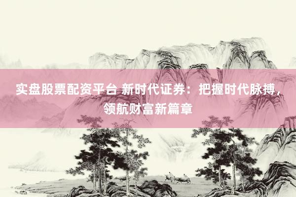 实盘股票配资平台 新时代证券：把握时代脉搏，领航财富新篇章