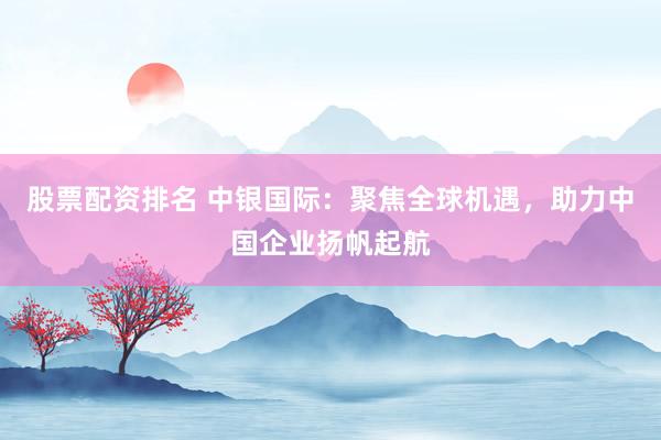 股票配资排名 中银国际：聚焦全球机遇，助力中国企业扬帆起航