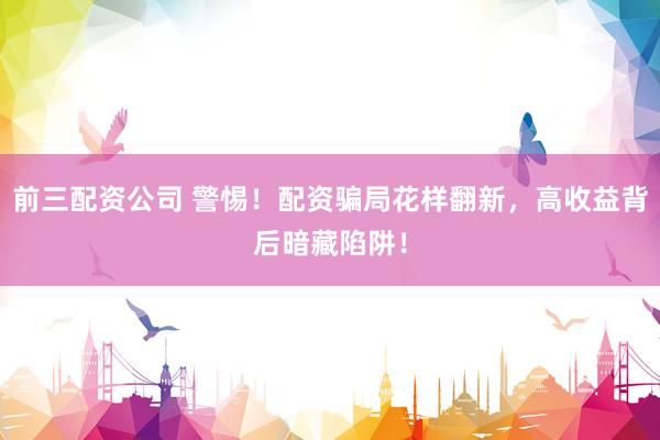 前三配资公司 警惕！配资骗局花样翻新，高收益背后暗藏陷阱！