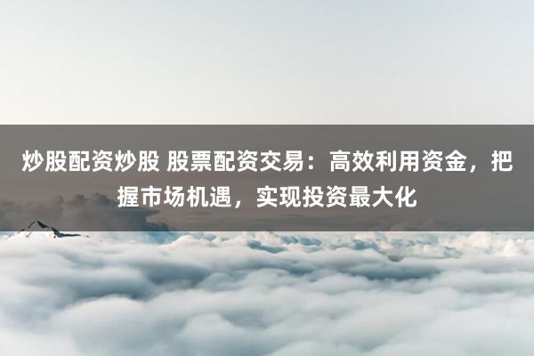 炒股配资炒股 股票配资交易：高效利用资金，把握市场机遇，实现投资最大化