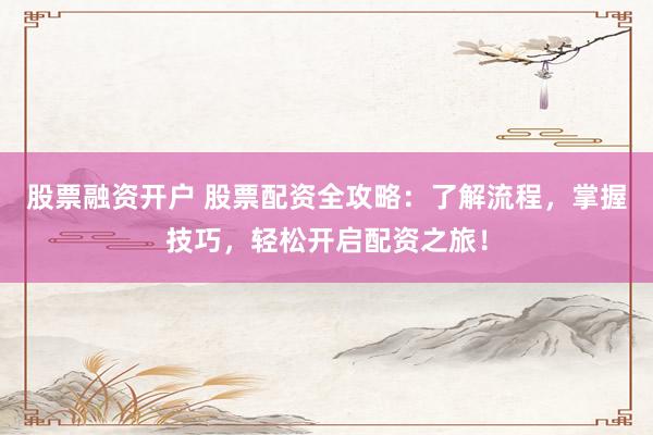 股票融资开户 股票配资全攻略：了解流程，掌握技巧，轻松开启配资之旅！