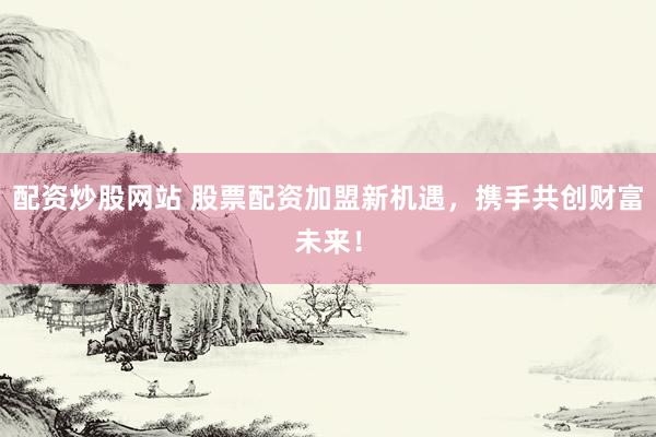 配资炒股网站 股票配资加盟新机遇，携手共创财富未来！