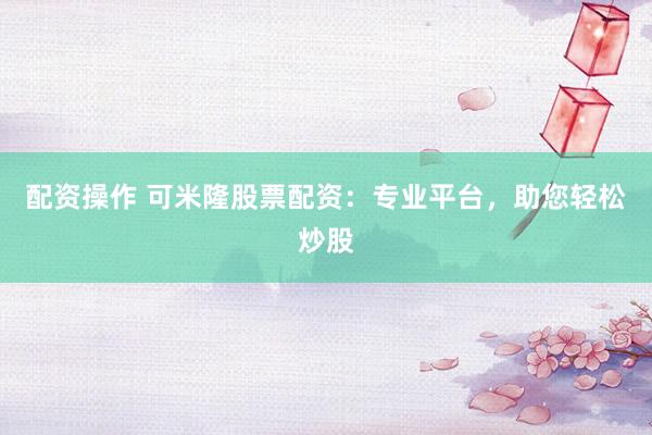 配资操作 可米隆股票配资：专业平台，助您轻松炒股