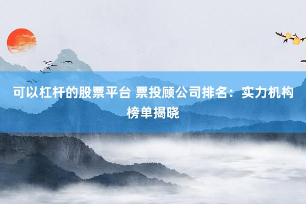 可以杠杆的股票平台 票投顾公司排名：实力机构榜单揭晓