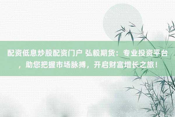 配资低息炒股配资门户 弘毅期货：专业投资平台，助您把握市场脉搏，开启财富增长之旅！