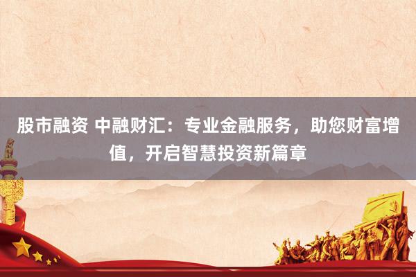 股市融资 中融财汇：专业金融服务，助您财富增值，开启智慧投资新篇章