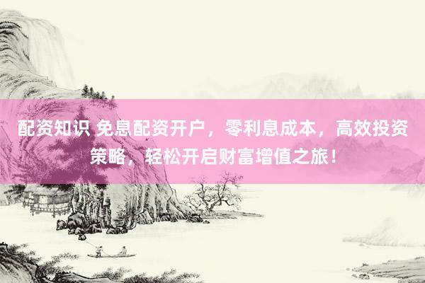 配资知识 免息配资开户，零利息成本，高效投资策略，轻松开启财富增值之旅！