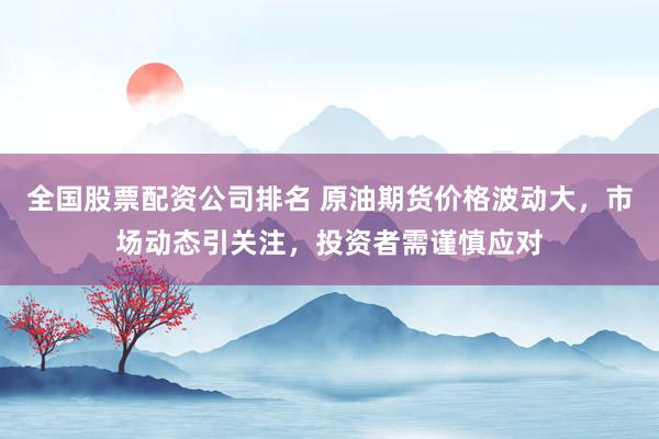 全国股票配资公司排名 原油期货价格波动大，市场动态引关注，投资者需谨慎应对