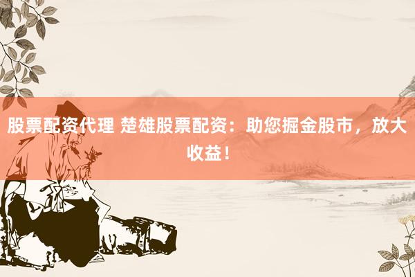 股票配资代理 楚雄股票配资：助您掘金股市，放大收益！
