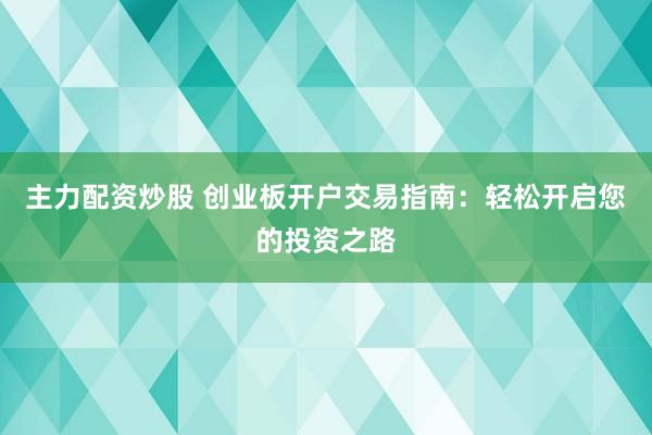 主力配资炒股 创业板开户交易指南：轻松开启您的投资之路