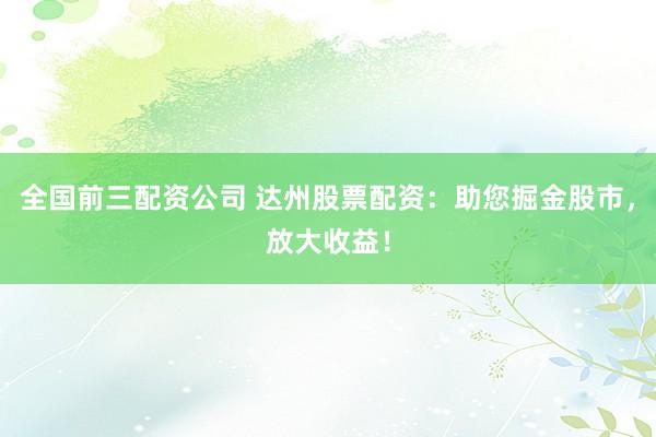 全国前三配资公司 达州股票配资：助您掘金股市，放大收益！