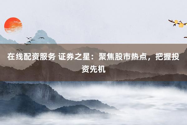 在线配资服务 证券之星：聚焦股市热点，把握投资先机