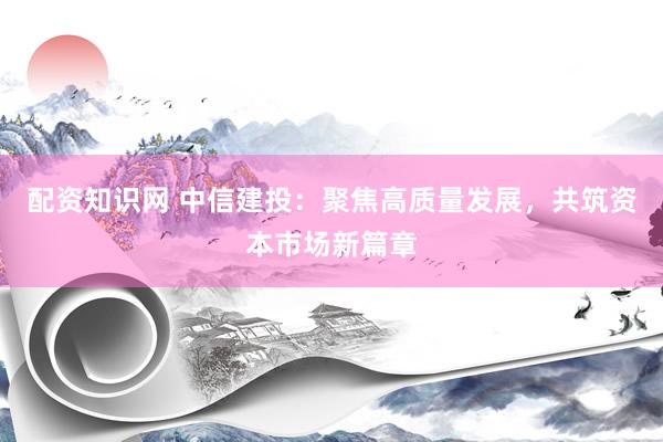 配资知识网 中信建投：聚焦高质量发展，共筑资本市场新篇章