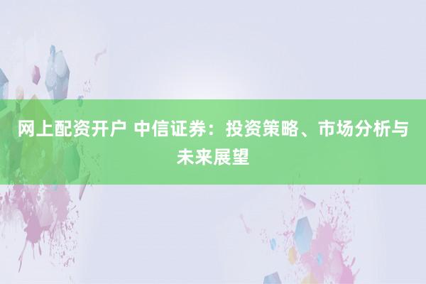 网上配资开户 中信证券：投资策略、市场分析与未来展望