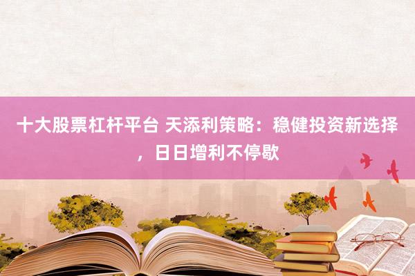 十大股票杠杆平台 天添利策略：稳健投资新选择，日日增利不停歇