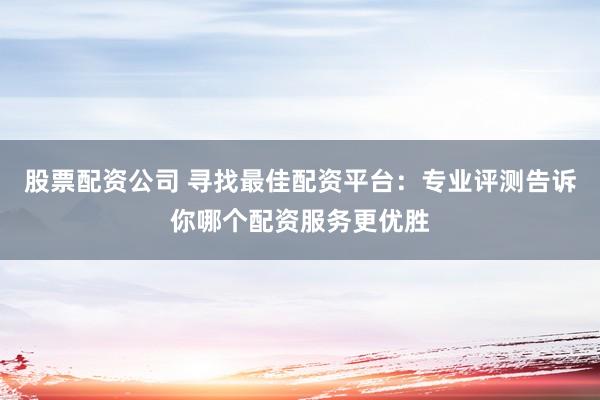股票配资公司 寻找最佳配资平台：专业评测告诉你哪个配资服务更优胜