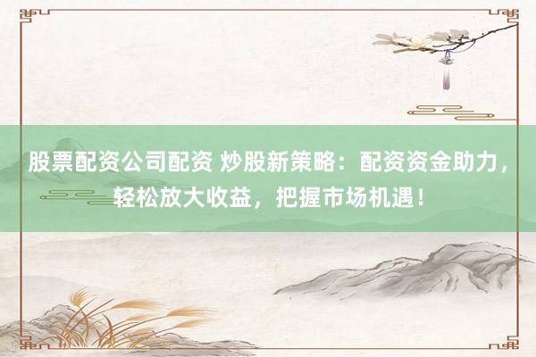 股票配资公司配资 炒股新策略：配资资金助力，轻松放大收益，把握市场机遇！