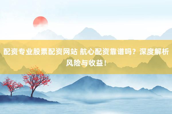 配资专业股票配资网站 航心配资靠谱吗？深度解析风险与收益！