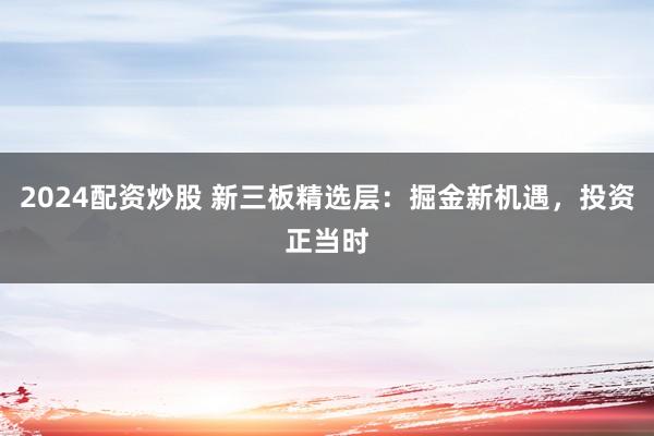 2024配资炒股 新三板精选层：掘金新机遇，投资正当时