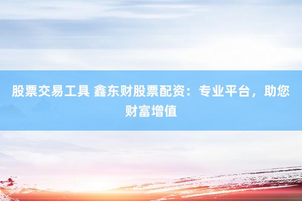 股票交易工具 鑫东财股票配资：专业平台，助您财富增值