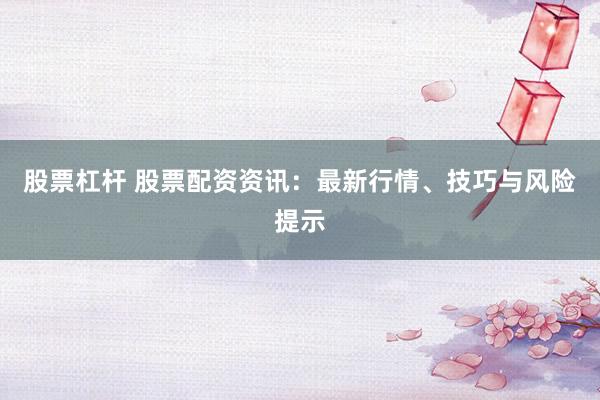 股票杠杆 股票配资资讯：最新行情、技巧与风险提示