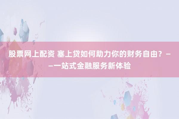 股票网上配资 塞上贷如何助力你的财务自由？——一站式金融服务新体验