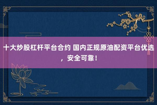 十大炒股杠杆平台合约 国内正规原油配资平台优选，安全可靠！