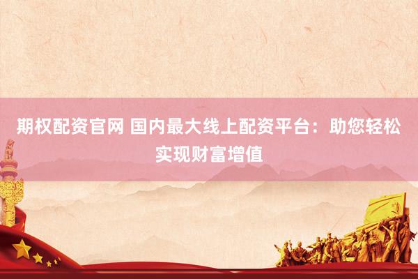 期权配资官网 国内最大线上配资平台：助您轻松实现财富增值