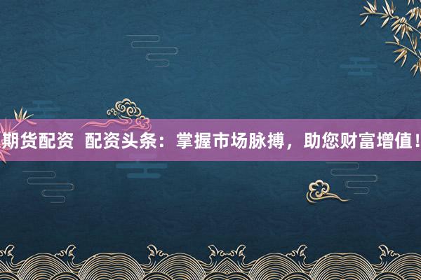 期货配资  配资头条：掌握市场脉搏，助您财富增值！