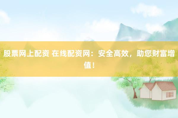 股票网上配资 在线配资网：安全高效，助您财富增值！