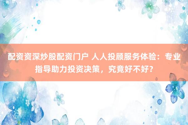 配资资深炒股配资门户 人人投顾服务体验：专业指导助力投资决策，究竟好不好？
