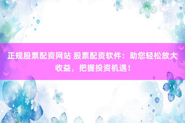 正规股票配资网站 股票配资软件：助您轻松放大收益，把握投资机遇！