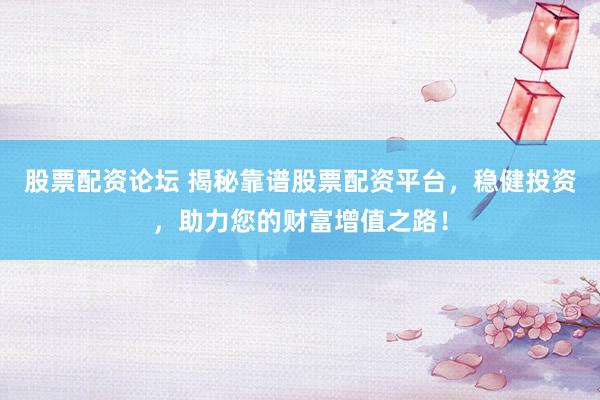 股票配资论坛 揭秘靠谱股票配资平台，稳健投资，助力您的财富增值之路！