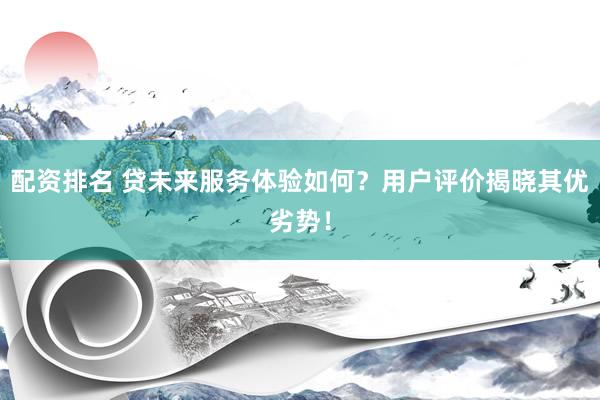 配资排名 贷未来服务体验如何？用户评价揭晓其优劣势！