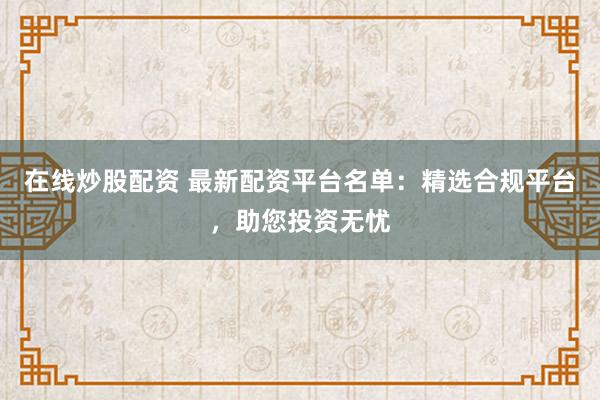 在线炒股配资 最新配资平台名单：精选合规平台，助您投资无忧