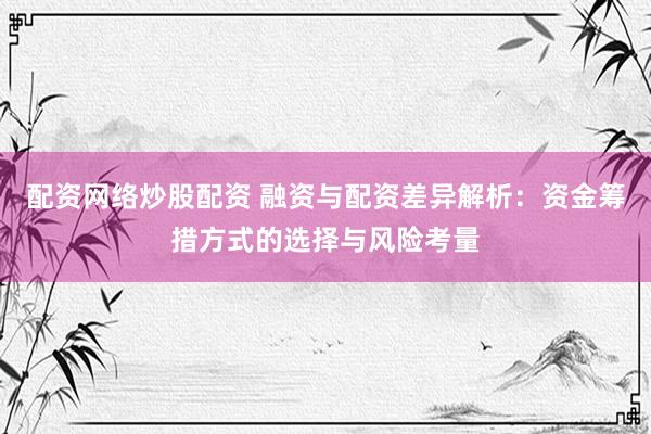 配资网络炒股配资 融资与配资差异解析：资金筹措方式的选择与风险考量