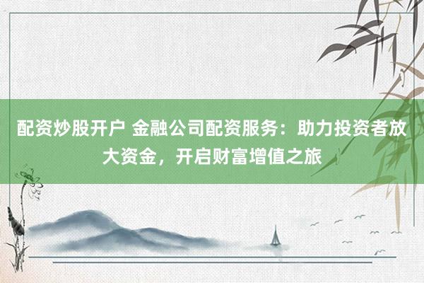 配资炒股开户 金融公司配资服务：助力投资者放大资金，开启财富增值之旅
