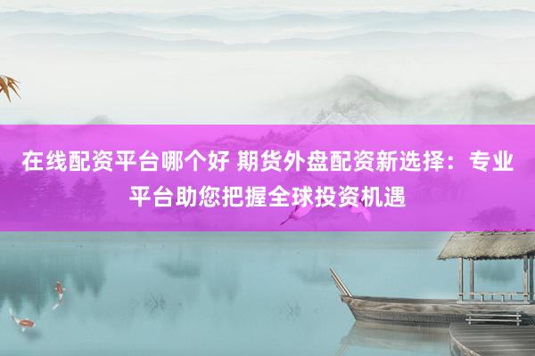 在线配资平台哪个好 期货外盘配资新选择：专业平台助您把握全球投资机遇