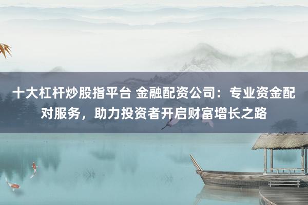 十大杠杆炒股指平台 金融配资公司：专业资金配对服务，助力投资者开启财富增长之路