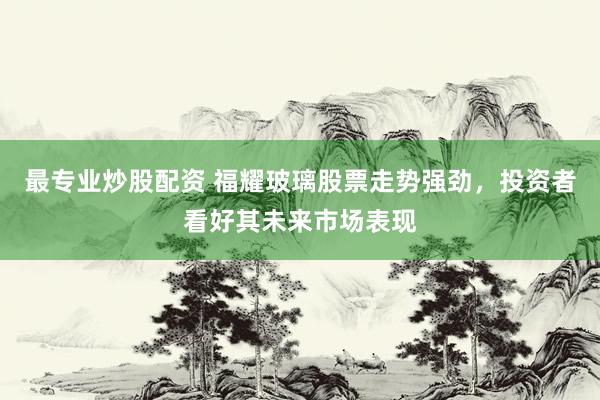最专业炒股配资 福耀玻璃股票走势强劲，投资者看好其未来市场表现
