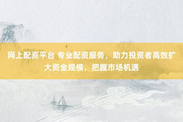 网上配资平台 专业配资服务，助力投资者高效扩大资金规模，把握市场机遇