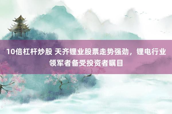 10倍杠杆炒股 天齐锂业股票走势强劲，锂电行业领军者备受投资者瞩目