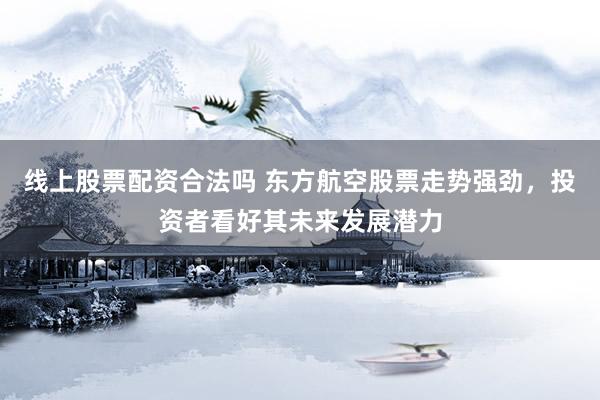 线上股票配资合法吗 东方航空股票走势强劲，投资者看好其未来发展潜力